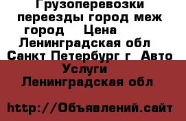 Грузоперевозки,переезды,город,меж город. › Цена ­ 500 - Ленинградская обл., Санкт-Петербург г. Авто » Услуги   . Ленинградская обл.